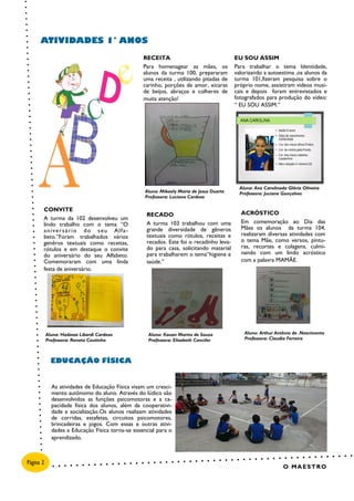 ACRÓSTICO
Em comemoração ao Dia das
Mães os alunos da turma 104,
realizaram diversas atividades com
o tema Mãe, como versos, pintu-
ras, recortes e colagens, culmi-
nando com um lindo acróstico
com a palavra MAMÃE.
RECADO
A turma 103 trabalhou com uma
grande diversidade de gêneros
textuais como rótulos, receitas e
recados. Este foi o recadinho leva-
do para casa, solicitando material
para trabalharem o tema“higiene e
saúde.”
RECEITA
Para homenagear as mães, os
alunos da turma 100, prepararam
uma receita , utilizando pitadas de
carinho, porções de amor, xícaras
de beijos, abraços e colheres de
muita atenção!
EU SOU ASSIM
Para trabalhar o tema Identidade,
valorizando a autoestima ,os alunos da
turma 101,fizeram pesquisa sobre o
próprio nome, assistiram videos musi-
cais e depois foram entrevistados e
fotografados para produção do vídeo:
“ EU SOU ASSIM.”
CONVITE
A turma da 102 desenvolveu um
lindo trabalho com o tema “O
aniversário do seu Alfa-
beto.”Foram trabalhados vários
genêros textuais como receitas,
rótulos e em destaque o convite
do aniversário do seu Alfabeto.
Comemoraram com uma linda
festa de aniversário.
As atividades de Educação Física visam um cresci-
mento autônomo do aluno. Através do lúdico são
desenvolvidos as funções psicomotoras e a ca-
pacidade física dos alunos, além da cooperativi-
dade e socialização.Os alunos realizam atividades
de corridas, estafetas, circuitos psicomotores,
brincadeiras e jogos. Com essas e outras ativi-
dades a Educação Física torna-se essencial para o
aprendizado.
ATIVIDADES 1° ANOS
EDUCAÇÃO FÍSICA
O MAESTRO
Aluna: Mikaely Maria de Jesus Duarte
Professora: Luciana Cardoso
Página 2
Aluna: Ana Carolinada Glória Oliveira
Professora: Juciane Gonçalves
Aluna: Hadassa Libardi Cardoso
Professora: Renata Coutinho
Aluno: Kauan Marins de Souza
Professora: Elisabeth Canciler
Aluno: Arthur Antônio de .Nascimento
Professora: Claudia Ferreira
 