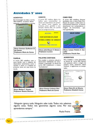 PALAVRA CANTADA
Para ampliar o universo cultural e
desenvolver habilidades de comu-
nicação e expressão. os alunos da
turma 204 trabalharam a música
“borboletinha”.
ACRÓSTICO
Para trabalhar o tema Identidade,
os alunos da turma 205, fizeram
uma pesquisa sobre a origem do
próprio nome, assistiram vídeos
músicais e registraram no compu-
tador.
FAMÍLIA
A turma 203 trabalhou com o
tema família, com o objetivo de
desenvolver sentimentos como o
carinho, o amor e o respeito ao
próximo, tanto em casa como na
escola.
ACRÓSTICO
Em homenagem às mães, a turma
200 trabalhou acróstico, desen-
volvendo a criatividade e a escrita.
CONVITE
A turma 201 realizou alguns tra-
balhos para conscientizar os
alunos da importância em preser-
var valores como respeito ao
próximo, amor, gratidão e coo-
peração. Dentre eles, um convite
para um amigo da turma.
CABO FRIO
A turma 202 trabalhou diversas
atividades com o tema Cabo Frio.
Depois de assistir o slide sobre os
monumentos históricos , os alunos
desenharam nos computadores a
imagem do monumento que
mais agradou-lhe.
Atividades 2° anos
Página 3
Aluna: Emerson Guilherme O.
dos Santos.
Professora: Maria do Carmo
Aluno: Flávio M. de Oliveira
Professora: Elisabeth CorreaAluna: Melissa T. Vicente
Professora: Rosana Sherman
Aluno: Everson Linhares Silva
Professora: Maria do Carmo
Aluno: João Brayan V. Silveira
Professora: Luciana
Aluno: Laryssa Victória S. Car-
valho
Professora: Priscila Viter
ANJO CAÏDO
“Ninguém ignora tudo. Ninguém sabe tudo. Todos nós sabemos
alguma coisa. Todos nós ignoramos alguma coisa. Por isso
aprendemos sempre.”
Paulo Freire
 