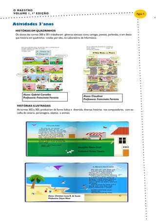 O MAESTRO
VOLUME 1, 1ª EDIÇÃO
Atividades 3°anos
Página 4
HISTÓRIAS EM QUADRINHOS
Os alunos das turmas 300 e 301 trabalharam gêneros textuais como cantigas, poesias, parlendas, e em desta-
que história em quadrinhos criadas por eles, no Laboratório de Informática.
HISTÓRIAS ILUSTRADAS
As turmas 302 e 303, produziram de forma lúdica e divertida, diversas histórias nos computadores, com es-
colha de cenário, personagens, objetos e animais.
Aluno: Christian Lucas B. de Souza
Professora: Dayse Mara
Aluno: Claudinei
Professora: Francinete Ferreira
Aluno: Gabriel Carvalho
Professora: Francinete Ferreira
Aluna:Júlia Ribeiro Brasil
Professora: Renata Teixeira
 
