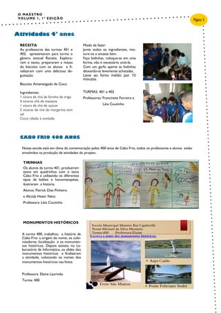 O MAESTRO
VOLUME 1, 1ª EDIÇÃO
Nossa escola está em clima de comemoração pelos 400 anos de Cabo Frio, todos os professores e alunos estão
envolvidos na produção de atividades do projeto.
Atividades 4° anos
Página 5
Modo de fazer:
Junte todos os ingredientes, mis-
ture-os e amasse bem.
Faça bolinhas, coloque-as em uma
forma, não é necessário untá-la.
Com um garfo aperte as bolinhas
deixando-as levemente achatadas.
Leve ao forno médio por 10
minutos.
TURMAS: 401 e 402
Professoras: Francinete Ferreira e
Léia Coutinho
RECEITA
As professoras das turmas 401 e
402, apresentaram para turma o
gênero textual Receita. Explora-
ram o texto, prepararam a massa
do biscoito com os alunos e fi-
nalizaram com uma deliciosa de-
gustação.
Biscoito Amanteigado de Coco
Ingredientes:
1 xícara de chá de farinha de trigo
4 xícaras chá de maizena
1 xícara de chá de açúcar
2 xícaras de chá de margarina sem
sal
Coco ralado à vontade
CABO FRIO 400 ANOS
MONUMENTOS HISTÓRICOS
A turma 400, trabalhou a história de
Cabo Frio: a origem do nome, os colo-
nizadores, localização e os monumen-
tos históricos. Depois assistiu no La-
boratório de Informática, os slides dos
monumentos históricos e finalizaram
a atividade, colocando os nomes dos
monumentos históricos nas fotos.
Professora: Elaine Laurindo
Turma: 400
TIRINHAS
Os alunos da turma 401, produziram
texto em quadrinhos com o tema
Cabo Frio e utilizando os diferentes
tipos de balões e honomatopéias,
ilustraram a história.
Alunos: Patrick Dias Pinheiro
e Alcioly Hezer Neto
Professora: Léia Coutinho
 