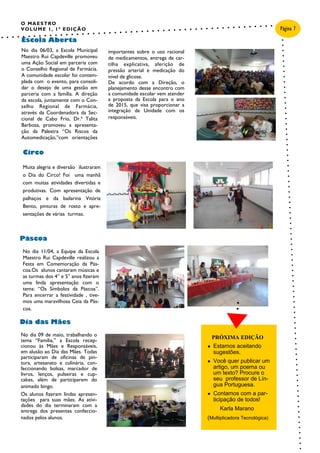 O MAESTRO
VOLUME 1, 1ª EDIÇÃO
No dia 11/04, a Equipe da Escola
Maestro Rui Capdeville realizou a
Festa em Comemoração da Pás-
coa.Os alunos cantaram músicas e
as turmas dos 4° e 5° anos fizeram
uma linda apresentação com o
tema: “Os Símbolos da Páscoa”.
Para encerrar a festividade , tive-
mos uma maravilhosa Ceia da Pás-
coa.
No dia 06/03, a Escola Municipal
Maestro Rui Capdeville promoveu
uma Ação Social em parceria com
o Conselho Regional de Farmácia.
A comunidade escolar foi contem-
plada com o evento, para consoli-
dar o desejo de uma gestão em
parceria com a família. A direção
da escola, juntamente com o Con-
selho Regional de Farmácia,
através da Coordenadora da Sec-
cional de Cabo Frio, Dr.ª Talita
Barbosa, promoveu a apresenta-
ção da Palestra “Os Riscos da
Automedicação,”com orientações
importantes sobre o uso racional
de medicamentos, entrega de car-
tilha explicativa, aferição de
pressão arterial e medicação do
nível de glicose.
De acordo com a Direção, o
planejamento desse encontro com
a comunidade escolar vem atender
a proposta da Escola para o ano
de 2015, que visa proporcionar a
integração da Unidade com os
responsáveis.
No dia 09 de maio, trabalhando o
tema “Família,” a Escola recep-
cionou às Mães e Responsáveis,
em alusão ao Dia das Mães. Todas
participaram de oficinas de pin-
tura, artesanato e culinária, con-
feccionando bolsas, marcador de
livros, lenços, pulseiras e cup-
cakes, além de participarem do
animado bingo.
Os alunos fizeram lindas apresen-
tações para suas mães. As ativi-
dades do dia terminaram com a
entrega dos presentes confeccio-
nados pelos alunos.
Páscoa
Escola Aberta
Dia das Mães
Legenda da imagem ou
do elemento gráfico.
Página 7
Circo
Muita alegria e diversão ilustraram
o Dia do Circo! Foi uma manhã
com muitas atividades divertidas e
produtivas. Com apresentação de
palhaços e da bailarina Vitória
Bento, pinturas de rosto e apre-
sentações de várias turmas.
PRÓXIMA EDIÇÃO
● Estamos aceitando
sugestões.
● Você quer publicar um
artigo, um poema ou
um texto? Procure o
seu professor de Lín-
gua Portuguesa.
● Contamos com a par-
ticipação de todos!
Karla Marano
(Multiplicadora Tecnológica)
 