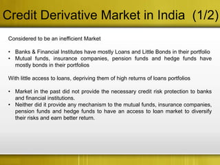 Credit Derivative Market in India (1/2)
 Considered to be an inefficient Market

 • Banks & Financial Institutes have mostly Loans and Little Bonds in their portfolio
 • Mutual funds, insurance companies, pension funds and hedge funds have
   mostly bonds in their portfolios

 With little access to loans, depriving them of high returns of loans portfolios

 • Market in the past did not provide the necessary credit risk protection to banks
   and financial institutions.
 • Neither did it provide any mechanism to the mutual funds, insurance companies,
   pension funds and hedge funds to have an access to loan market to diversify
   their risks and earn better return.
 