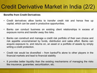 Credit Derivative Market in India (2/2)
 Benefits from Credit Derivatives

 • Credit derivatives allow banks to transfer credit risk and hence free up
   capital, which can be used in productive opportunities.

 • Banks can conduct business on existing client relationships in excess of
   exposure norms and transfer away the risks.

 • Banks can construct and manage a credit risk portfolio of their own choice and
   risk appetite unconstrained by funds, distribution and sales effort. Banks can
   acquire exposure to, and returns on, an asset or a portfolio of assets by simply
   writing a credit protection.

 • Credit risk would be diversified – from banks/FIs alone to other players in the
   financial markets and lead to financial stability

 • It provides better liquidity than the existing mechanisms of managing the risks
   like insurance, guarantee, securitization, etc.
 
