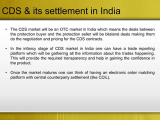 CDS & its settlement in India
• The CDS market will be an OTC market in India which means the deals between
  the protection buyer and the protection seller will be bilateral deals making them
  do the negotiation and pricing for the CDS contracts.

• In the infancy stage of CDS market in India one can have a trade reporting
  platform which will be gathering all the information about the trades happening.
  This will provide the required transparency and help in gaining the confidence in
  the product.

• Once the market matures one can think of having an electronic order matching
  platform with central counterparty settlement (like CCIL).
 