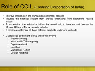 Role of CCIL (Clearing Corporation of India)
• Improve efficiency in the transaction settlement process
• Insulate the financial system from shocks emanating from operations related
  issues
• To undertake other related activities that would help to broaden and deepen the
  Money, Gilts and Forex markets in India
• It provides settlement of three different products under one umbrella

• Guaranteed settlement of IRS which will involve
   • Trade matching
   • Initial and MTM margining
   • Exposure check
   • Novation
   • Multilateral Netting
   • Default handling
 