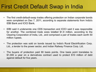 First Credit Default Swap in India
 • The first credit-default-swap trades offering protection on Indian corporate bonds
   were completed on Dec 7, 2011, according to separate statements from India's
   IDBI Bank and ICICI Bank.

 • IDBI said it underwrote one CDS transaction and ICICI said it was responsible
   for another. The combined trade sizes totalled $1.9 million, according to the
   Clearing Corporation of India, Ltd., and comprised a pair of trades each worth 50
   million rupees.

 • The protection was sold on bonds issued by India's Rural Electrification Corp.
   Ltd., a lender to the power sector, and Indian Railway Finance Corp. Ltd.

 • The buyers of protection paid 90 basis points. One basis point translates to
   $1,000 a year on a derivatives contract used to protect $10 million of debt
   against default for five years.
 