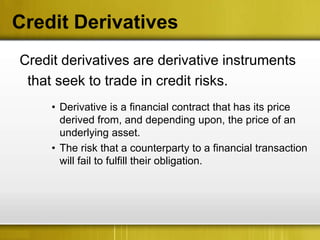 Credit Derivatives
Credit derivatives are derivative instruments
 that seek to trade in credit risks.
     • Derivative is a financial contract that has its price
       derived from, and depending upon, the price of an
       underlying asset.
     • The risk that a counterparty to a financial transaction
       will fail to fulfill their obligation.
 