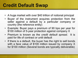 Credit Default Swap
• A huge market with over $40 trillion of notional principal
• Buyer of the instrument acquires protection from the
  seller against a default by a particular company or
  country (the reference entity)
• Example: Buyer pays a premium of 90 bps per year for
  $100 million of 5-year protection against company X
• Premium is known as the credit default spread. It is
  paid for life of contract or until default
• If there is a default, the buyer has the right to sell bonds
  with a face value of $100 million issued by company X
  for $100 million (Several bonds are typically deliverable)
 