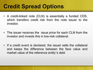 Credit Spread Options
• A credit-linked note (CLN) is essentially a funded CDS,
  which transfers credit risk from the note issuer to the
  investor.

• The issuer receives the issue price for each CLN from the
  investor and invests this in low-risk collateral.

• If a credit event is declared, the issuer sells the collateral
  and keeps the difference between the face value and
  market value of the reference entity’s debt
 