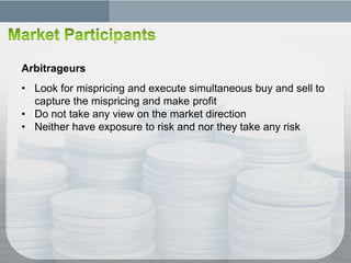 Arbitrageurs
• Look for mispricing and execute simultaneous buy and sell to
  capture the mispricing and make profit
• Do not take any view on the market direction
• Neither have exposure to risk and nor they take any risk
 