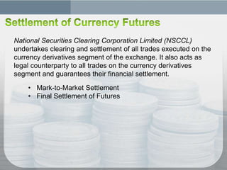 National Securities Clearing Corporation Limited (NSCCL)
undertakes clearing and settlement of all trades executed on the
currency derivatives segment of the exchange. It also acts as
legal counterparty to all trades on the currency derivatives
segment and guarantees their financial settlement.

    • Mark-to-Market Settlement
    • Final Settlement of Futures
 