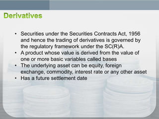 • Securities under the Securities Contracts Act, 1956
  and hence the trading of derivatives is governed by
  the regulatory framework under the SC(R)A.
• A product whose value is derived from the value of
  one or more basic variables called bases
• The underlying asset can be equity, foreign
  exchange, commodity, interest rate or any other asset
• Has a future settlement date
 