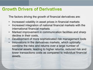 The factors driving the growth of financial derivatives are:
• Increased volatility in asset prices in financial markets
• Increased integration of national financial markets with the
  international financial markets
• Marked improvement in communication facilities and sharp
  decline in their costs,
• Development of more sophisticated risk management tools
• Innovations in the derivatives markets, which optimally
  combine the risks and returns over a large number of
  financial assets, leading to higher returns, reduced risk and
  lower transactions costs as compared to individual financial
  assets.
 