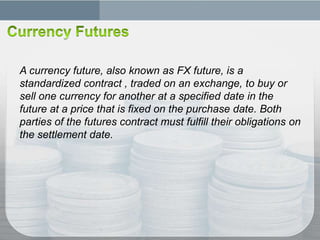 A currency future, also known as FX future, is a
standardized contract , traded on an exchange, to buy or
sell one currency for another at a specified date in the
future at a price that is fixed on the purchase date. Both
parties of the futures contract must fulfill their obligations on
the settlement date.
 