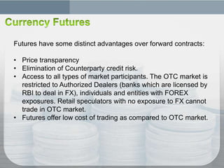 Futures have some distinct advantages over forward contracts:

• Price transparency
• Elimination of Counterparty credit risk.
• Access to all types of market participants. The OTC market is
  restricted to Authorized Dealers (banks which are licensed by
  RBI to deal in FX), individuals and entities with FOREX
  exposures. Retail speculators with no exposure to FX cannot
  trade in OTC market.
• Futures offer low cost of trading as compared to OTC market.
 