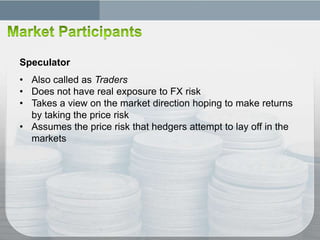 Speculator
• Also called as Traders
• Does not have real exposure to FX risk
• Takes a view on the market direction hoping to make returns
  by taking the price risk
• Assumes the price risk that hedgers attempt to lay off in the
  markets
 