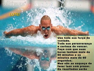 Use toda sua força de vontade.  Toda sua perseverança e certeza de vencer. Faça com que suas horas tenham mais de 60 minutos e os minutos mais de 60 segundos. Mas não se esqueça de fazer isso com prazer. Os resultados serão ainda melhores. LUTE! 