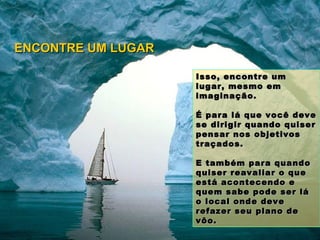 Isso, encontre um lugar, mesmo em imaginação.  É para lá que você deve se dirigir quando quiser pensar nos objetivos traçados. E também para quando quiser reavaliar o que está acontecendo e quem sabe pode ser lá o local onde deve refazer seu plano de vôo. ENCONTRE UM LUGAR 