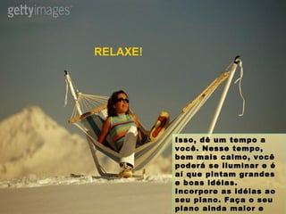 Isso, dê um tempo a você. Nesse tempo, bem mais calmo, você poderá se iluminar e é aí que pintam grandes e boas idéias. Incorpore as idéias ao seu plano. Faça o seu plano ainda maior e siga em frente. RELAXE! 