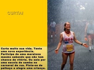 Curta muito sua vida. Tente uma nova experiência. Participe de uma maratona mesmo sabendo que não tem chance de vitória. Ou saia por uma escola de samba no carnaval de rua. Pinte-se de palhaço e alegre uma criança. Isso lhe fará muito bem. CURTA! 