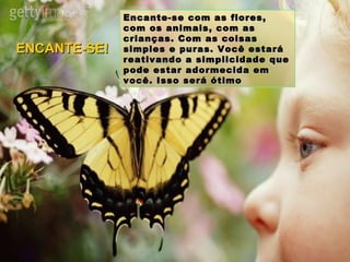 Encante-se com as flores, com os animais, com as crianças. Com as coisas simples e puras. Você estará reativando a simplicidade que pode estar adormecida em você. Isso será ótimo ENCANTE-SE! 