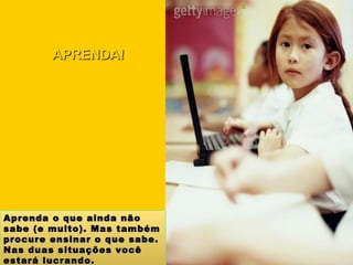 Aprenda o que ainda não sabe (e muito). Mas também procure ensinar o que sabe. Nas duas situações você estará lucrando. APRENDA! 
