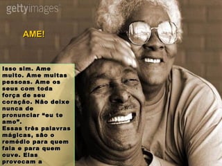 Isso sim. Ame muito. Ame muitas pessoas. Ame os seus com toda força de seu coração. Não deixe nunca de pronunciar “eu te amo”. Essas três palavras mágicas, são o remédio para quem fala e para quem ouve. Elas provocam a integração, a união, a sinergia no caminho do bem. AME! 