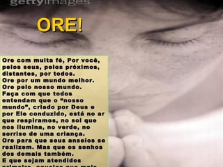 Ore com muita fé, Por você, pelos seus, pelos próximos, distantes, por todos. Ore por um mundo melhor. Ore pelo nosso mundo. Faça com que todos entendam que o “nosso mundo”, criado por Deus e por Ele conduzido, está no ar que respiramos, no sol que nos ilumina, no verde, no sorriso de uma criança.  Ore para que seus anseios se realizem. Mas que os sonhos dos demais também. E que sejam atendidos primeiro, aqueles que mais precisarem. ORE! 