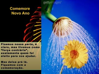 Fizemos nossa parte, é claro, mas tivemos como “força contrária”, exatamente quem foi eleito para nos ajudar. Mas deixa prá lá. Fiquemos com a comemoração. Comemore  Novo Ano 