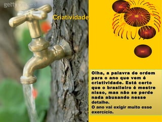 Olha, a palavra de ordem para o ano que vem é criatividade. Está certo que o brasileiro é mestre nisso, mas não se perde nada abusando nesse  detalhe.  O ano vai exigir muito esse exercício. Criatividade 