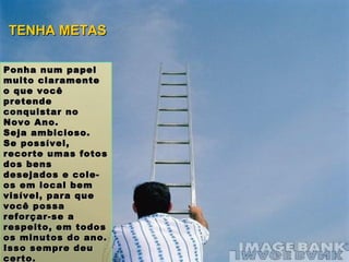 Ponha num papel muito claramente o que você pretende conquistar no Novo Ano.  Seja ambicioso.  Se possível, recorte umas fotos dos bens desejados e cole-os em local bem visível, para que você possa reforçar-se a respeito, em todos os minutos do ano. Isso sempre deu certo. TENHA METAS 