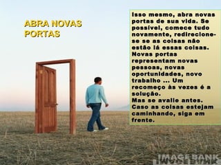 Isso mesmo, abra novas portas de sua vida. Se possível, comece tudo novamente, redirecione-se se as coisas não estão lá essas coisas. Novas portas representam novas pessoas, novas oportunidades, novo trabalho ... Um recomeço às vezes é a solução. Mas se avalie antes. Caso as coisas estejam caminhando, siga em frente. ABRA NOVAS PORTAS 