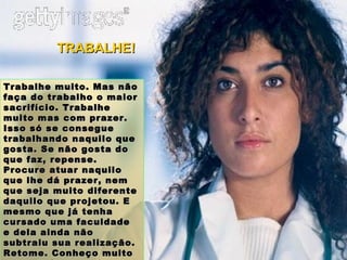 Trabalhe muito. Mas não faça do trabalho o maior sacrifício. Trabalhe muito mas com prazer. Isso só se consegue trabalhando naquilo que gosta. Se não gosta do que faz, repense. Procure atuar naquilo que lhe dá prazer, nem que seja muito diferente daquilo que projetou. E mesmo que já tenha cursado uma faculdade e dela ainda não subtraiu sua realização. Retome. Conheço muito Dr. hoje feliz sendo carpinteiro. TRABALHE! 