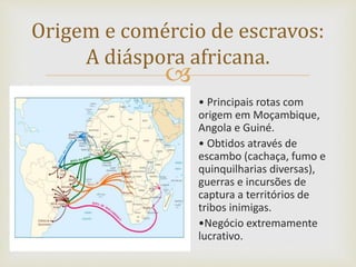 
Origem e comércio de escravos:
A diáspora africana.
• Principais rotas com
origem em Moçambique,
Angola e Guiné.
• Obtidos através de
escambo (cachaça, fumo e
quinquilharias diversas),
guerras e incursões de
captura a territórios de
tribos inimigas.
•Negócio extremamente
lucrativo.
 
