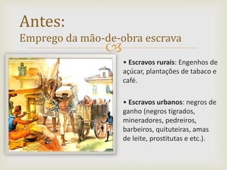 
• Escravos rurais: Engenhos de
açúcar, plantações de tabaco e
café.
• Escravos urbanos: negros de
ganho (negros tigrados,
mineradores, pedreiros,
barbeiros, quituteiras, amas
de leite, prostitutas e etc.).
Antes:
Emprego da mão-de-obra escrava
 