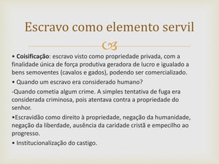 • Coisificação: escravo visto como propriedade privada, com a
finalidade única de força produtiva geradora de lucro e igualado a
bens semoventes (cavalos e gados), podendo ser comercializado.
• Quando um escravo era considerado humano?
-Quando cometia algum crime. A simples tentativa de fuga era
considerada criminosa, pois atentava contra a propriedade do
senhor.
•Escravidão como direito à propriedade, negação da humanidade,
negação da liberdade, ausência da caridade cristã e empecilho ao
progresso.
• Institucionalização do castigo.
Escravo como elemento servil
 