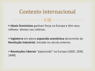 
• Ideais iluministas ganham força na Europa e têm seus
reflexos diretos nas colônias.
• Inglaterra em plena expansão econômica decorrente da
Revolução Industrial, iniciada no século anterior.
• Revoluções Liberais “pipocando” na Europa (1820, 1830,
1848).
Contexto internacional
 