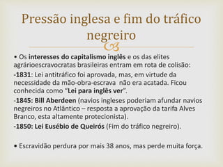 • Os interesses do capitalismo inglês e os das elites
agrárioescravocratas brasileiras entram em rota de colisão:
-1831: Lei antitráfico foi aprovada, mas, em virtude da
necessidade da mão-obra-escrava não era acatada. Ficou
conhecida como “Lei para inglês ver”.
-1845: Bill Aberdeen (navios ingleses poderiam afundar navios
negreiros no Atlântico – resposta a aprovação da tarifa Alves
Branco, esta altamente protecionista).
-1850: Lei Eusébio de Queirós (Fim do tráfico negreiro).
• Escravidão perdura por mais 38 anos, mas perde muita força.
Pressão inglesa e fim do tráfico
negreiro
 