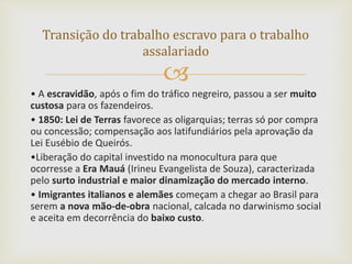 
• A escravidão, após o fim do tráfico negreiro, passou a ser muito
custosa para os fazendeiros.
• 1850: Lei de Terras favorece as oligarquias; terras só por compra
ou concessão; compensação aos latifundiários pela aprovação da
Lei Eusébio de Queirós.
•Liberação do capital investido na monocultura para que
ocorresse a Era Mauá (Irineu Evangelista de Souza), caracterizada
pelo surto industrial e maior dinamização do mercado interno.
• Imigrantes italianos e alemães começam a chegar ao Brasil para
serem a nova mão-de-obra nacional, calcada no darwinismo social
e aceita em decorrência do baixo custo.
Transição do trabalho escravo para o trabalho
assalariado
 