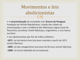 
• A conscientização da sociedade civil: Guerra do Paraguai,
fundação do Partido Republicano, criação dos clubes de
emancipação e com a evidência das lideranças negras (José do
Patrocínio, jornalista; André Rebouças, engenheiro; e Luís Gama,
escritor).
• Leis abolicionistas pós fim do tráfico atlântico:
-1871: Lei do Ventre-livre (escravos nascidos a partir de 1871
seriam libertos).
-1885: Lei dos sexagenários (escravos de 60 anos seriam libertos).
-1888: Lei áurea (abolição da escravatura).
Movimentos e leis
abolicionistas
 