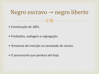 
• Constituição de 1891.
• Proibições, vadiagem e segregação.
• Tentativas de inserção na sociedade de classes.
• O preconceito que perdura até hoje.
Negro escravo → negro liberto
 