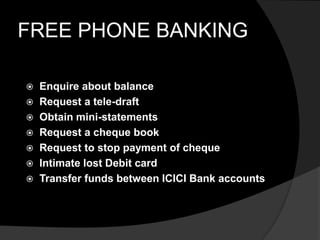 FREE PHONE BANKING
 Enquire about balance
 Request a tele-draft
 Obtain mini-statements
 Request a cheque book
 Request to stop payment of cheque
 Intimate lost Debit card
 Transfer funds between ICICI Bank accounts
 