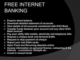 FREE INTERNET
BANKING
 Enquire about balance
 Download detailed statement of accounts
 View details of all accounts maintained with ICICI Bank
 Transfer funds between your account and any other ICICI
Bank account
 Pay your utility bills-mobile, electricity and telephone bills
 Request a cheque book and demand drafts
 Request to stop payment of cheque
 Report your lost Debit cards
 Open Fixed and Recurring deposits online
 Access information on personal finance, computing & the
Internet, e-commerce, lifestyle etc.
 Invest in mutual funds
 
