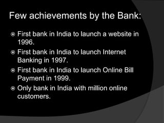 Few achievements by the Bank:
 First bank in India to launch a website in
1996.
 First bank in India to launch Internet
Banking in 1997.
 First bank in India to launch Online Bill
Payment in 1999.
 Only bank in India with million online
customers.
 