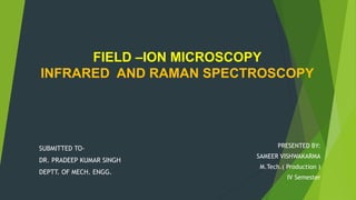 FIELD –ION MICROSCOPY
INFRARED AND RAMAN SPECTROSCOPY
PRESENTED BY:
SAMEER VISHWAKARMA
M.Tech.( Production )
IV Semester
SUBMITTED TO-
DR. PRADEEP KUMAR SINGH
DEPTT. OF MECH. ENGG.
 