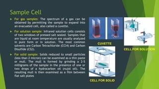 Sample Cell
 For gas samples: The spectrum of a gas can be
obtained by permitting the sample to expand into
an evacuated cell, also called a cuvette.
 For solution sample: Infrared solution cells consists
of two windows of pressed salt sealed. Samples that
are liquid at room temperature are usually analyzed
in pure form or in solution. The most common
solvents are Carbon Tetrachloride (CCl4) and Carbon
Disulfide (CS2).
 For solid sample: Solids reduced to small particles
(less than 2 micron) can be examined as a thin paste
or mull. The mull is formed by grinding a 2-5
milligrams of the sample in the presence of one or
two drops of a hydrocarbon oil (nujol oil). The
resulting mull is then examined as a film between
flat salt plates
CUVETTE
CELL FOR SOLUTION
CELL FOR SOLID
 