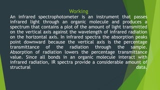 Working
An infrared spectrophotometer is an instrument that passes
infrared light through an organic molecule and produces a
spectrum that contains a plot of the amount of light transmitted
on the vertical axis against the wavelength of infrared radiation
on the horizontal axis. In infrared spectra the absorption peaks
point downward because the vertical axis is the percentage
transmittance of the radiation through the sample.
Absorption of radiation lowers the percentage transmittance
value. Since all bonds in an organic molecule interact with
infrared radiation, IR spectra provide a considerable amount of
structural data.
 