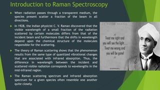 Introduction to Raman Spectroscopy
 When radiation passes through a transparent medium, the
species present scatter a fraction of the beam in all
directions.
 In 1928, the Indian physicist C. V. Raman discovered that the
visible wavelength of a small fraction of the radiation
scattered by certain molecules differs from that of the
incident beam and furthermore that the shifts in wavelength
depend upon the chemical structure of the molecules
responsible for the scattering.
 The theory of Raman scattering shows that the phenomenon
results from the same type of quantized vibrational changes
that are associated with infrared absorption. Thus, the
difference in wavelength between the incident and
scattered visible radiation corresponds to wavelengths in the
mid-infrared region.
 The Raman scattering spectrum and infrared absorption
spectrum for a given species often resemble one another
quite closely.
 