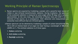 Working Principle of Raman Spectroscopy
 Raman spectra are acquired by irradiating a sample with a powerful laser source of
visible or near-infrared monochromatic radiation. During irradiation, the spectrum
of the scattered radiation is measured at some angle (often 90 deg) with a suitable
spectrometer. At the very most, the intensities of Raman lines are 0.001 % of the
intensity of the source; as a consequence, their detection and measurement are
somewhat more difficult than are infrared spectra.
A Raman spectrum can be obtained by irradiating a sample of carbon tetrachloride (Fig
18-2) with an intense beam of an argon ion laser having a wavelength of 488.0 nm
(20492 cm-1). The emitted radiation is of three types:
1. Stokes scattering
2. Anti-stokes scattering
3. Rayleigh scattering
 