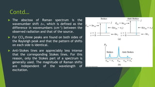 Contd…
 The abscissa of Raman spectrum is the
wavenumber shift , which is defined as the
difference in wavenumbers (cm-1) between the
observed radiation and that of the source.
 For CCl4 three peaks are found on both sides of
the Rayleigh peak and that the pattern of shifts
on each side is identical.
 Anti-Stokes lines are appreciably less intense
that the corresponding Stokes lines. For this
reason, only the Stokes part of a spectrum is
generally used. The magnitude of Raman shifts
are independent of the wavelength of
excitation.
 